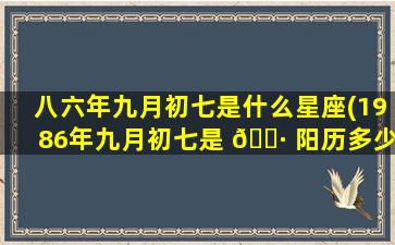 八六年九月初七是什么星座(1986年九月初七是 🕷 阳历多少号)